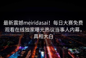 最新震撼meiridasai！每日大赛免费观看在线独家曝光热议当事人内幕，真相大白