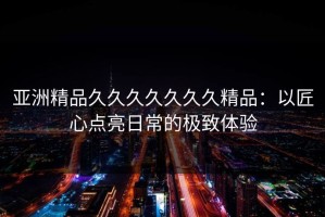 亚洲精品久久久久久久久精品：以匠心点亮日常的极致体验