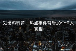 51爆料科普：热点事件背后10个惊人真相