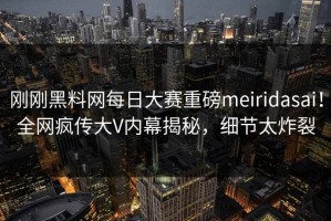刚刚黑料网每日大赛重磅meiridasai！全网疯传大V内幕揭秘，细节太炸裂