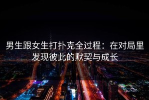 男生跟女生打扑克全过程：在对局里发现彼此的默契与成长