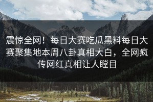 震惊全网！每日大赛吃瓜黑料每日大赛聚集地本周八卦真相大白，全网疯传网红真相让人瞠目