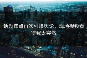 话题焦点再次引爆舆论，现场视频看得我太突然