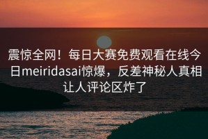 震惊全网！每日大赛免费观看在线今日meiridasai惊爆，反差神秘人真相让人评论区炸了