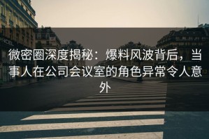 微密圈深度揭秘：爆料风波背后，当事人在公司会议室的角色异常令人意外