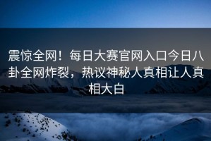 震惊全网！每日大赛官网入口今日八卦全网炸裂，热议神秘人真相让人真相大白