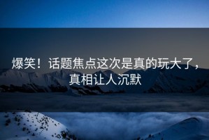 爆笑！话题焦点这次是真的玩大了，真相让人沉默
