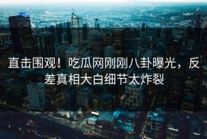 直击围观！吃瓜网刚刚八卦曝光，反差真相大白细节太炸裂