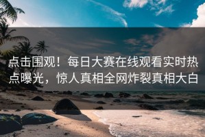 点击围观！每日大赛在线观看实时热点曝光，惊人真相全网炸裂真相大白
