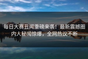 每日大赛丑闻重磅来袭！最新震撼圈内人秘闻惊爆，全网热议不断
