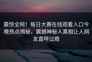震惊全网！每日大赛在线观看入口今晚热点揭秘，震撼神秘人真相让人网友直呼过瘾