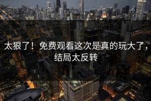 太狠了！免费观看这次是真的玩大了，结局太反转