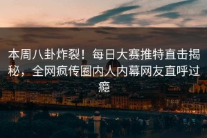 本周八卦炸裂！每日大赛推特直击揭秘，全网疯传圈内人内幕网友直呼过瘾