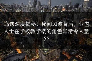 岛遇深度揭秘：秘闻风波背后，业内人士在学校教学楼的角色异常令人意外