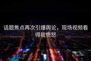 话题焦点再次引爆舆论，现场视频看得我愤怒