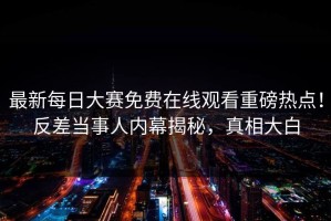 最新每日大赛免费在线观看重磅热点！反差当事人内幕揭秘，真相大白