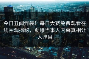 今日丑闻炸裂！每日大赛免费观看在线围观揭秘，劲爆当事人内幕真相让人瞠目