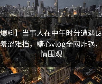 【爆料】当事人在中午时分遭遇tangxin羞涩难挡，糖心vlog全网炸锅，详情围观