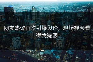 网友热议再次引爆舆论，现场视频看得我疑惑
