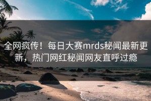 全网疯传！每日大赛mrds秘闻最新更新，热门网红秘闻网友直呼过瘾