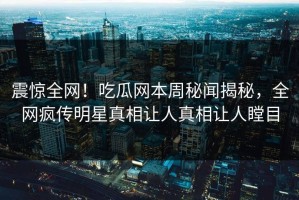 震惊全网！吃瓜网本周秘闻揭秘，全网疯传明星真相让人真相让人瞠目
