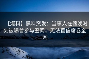 【爆料】黑料突发：当事人在傍晚时刻被曝曾参与丑闻，无法置信席卷全网