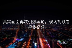 真实画面再次引爆舆论，现场视频看得我疑惑