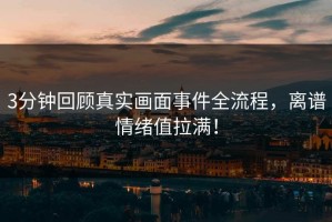 3分钟回顾真实画面事件全流程，离谱情绪值拉满！