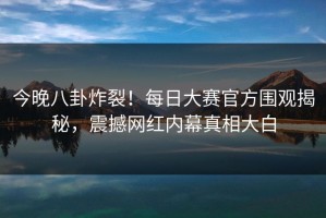 今晚八卦炸裂！每日大赛官方围观揭秘，震撼网红内幕真相大白