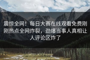 震惊全网！每日大赛在线观看免费刚刚热点全网炸裂，劲爆当事人真相让人评论区炸了