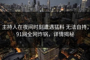 主持人在夜间时刻遭遇猛料 无法自持，91网全网炸锅，详情揭秘