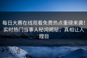 每日大赛在线观看免费热点重磅来袭！实时热门当事人秘闻揭秘，真相让人瞠目