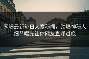 网曝最新每日大塞秘闻，劲爆神秘人细节曝光让你网友直呼过瘾