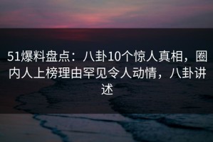 51爆料盘点：八卦10个惊人真相，圈内人上榜理由罕见令人动情，八卦讲述