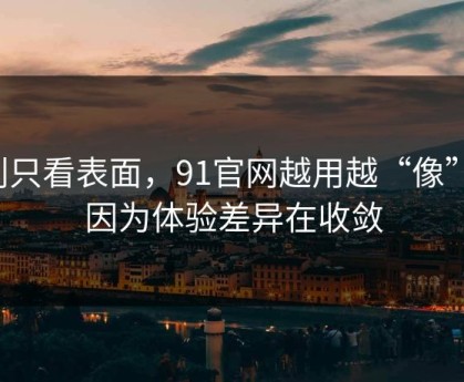别只看表面，91官网越用越“像”，因为体验差异在收敛