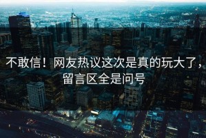 不敢信！网友热议这次是真的玩大了，留言区全是问号