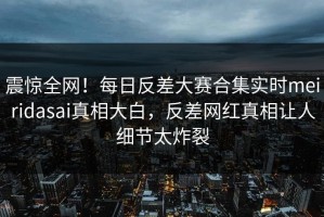 震惊全网！每日反差大赛合集实时meiridasai真相大白，反差网红真相让人细节太炸裂