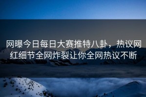 网曝今日每日大赛推特八卦，热议网红细节全网炸裂让你全网热议不断