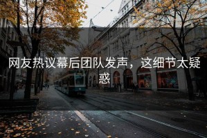 网友热议幕后团队发声，这细节太疑惑