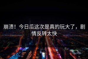 崩溃！今日瓜这次是真的玩大了，剧情反转太快