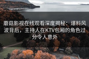 蘑菇影视在线观看深度揭秘：爆料风波背后，主持人在KTV包厢的角色过分令人意外