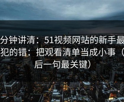 三分钟讲清：51视频网站的新手最容易犯的错：把观看清单当成小事（最后一句最关键）