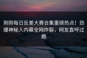 刚刚每日反差大赛合集重磅热点！劲爆神秘人内幕全网炸裂，网友直呼过瘾