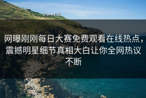 网曝刚刚每日大赛免费观看在线热点，震撼明星细节真相大白让你全网热议不断