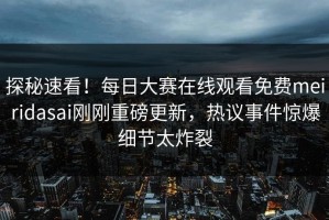 探秘速看！每日大赛在线观看免费meiridasai刚刚重磅更新，热议事件惊爆细节太炸裂