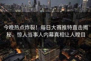 今晚热点炸裂！每日大赛推特直击揭秘，惊人当事人内幕真相让人瞠目