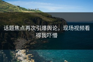 话题焦点再次引爆舆论，现场视频看得我吓懵