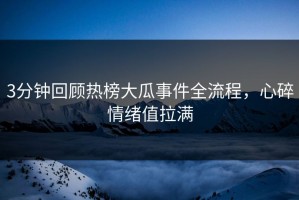 3分钟回顾热榜大瓜事件全流程，心碎情绪值拉满