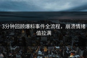3分钟回顾爆料事件全流程，崩溃情绪值拉满