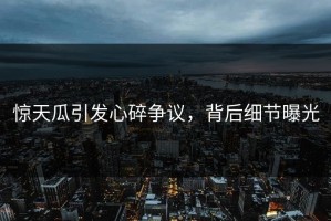 惊天瓜引发心碎争议，背后细节曝光